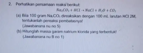 2. Perhatikan persamaan reaksi berikut: Na_(2)CO_(3)+HClarrow NaCl+H_(2)O+CO_(2) (a) Bila 100 gram Na_(2)CO_(3) direaksikan dengan 100 ml.larutan HCI 2M, tentukanlah pereaksi pembatasnya! (Jawabanana nu no