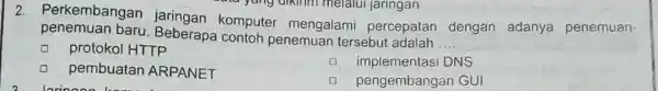 2. Perkembangar komputer mengalami percepatan dengan adanya penemuan- penemuan baru. Beberapa contoh penemuan tersebut adalah __ protokol HTTP D implementas DNS pembuatan ARPANET D