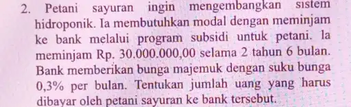 2. Petani sayuran ingin mengembangkan sistem hidroponik. Ia membutuhkan modal dengan meminjam ke bank melalui program subsidi untuk petani. la meminjam Rp. 30.000 .000,00