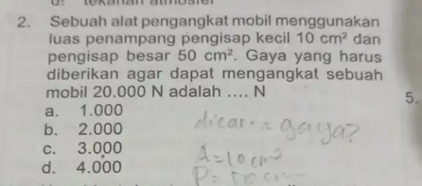 2. Sebuah alat pengangkat mobil menggunakan luas penampang pengisap kecil 10cm^2 dan pengisap besar 50cm^2 Gaya yang harus diberikan agar dapat mengangk at sebuah