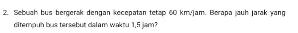 2. Sebuah bus bergerak dengan kecepatan tetap 60km/jam Berapa jauh jarak yang ditempuh bus tersebut dalam waktu 1,5 jam?