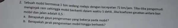 2. Sebuah mobil bermassa 1 ton sedang melaju dengan kecepatan 72km/jam Tiba-tiba pengemudi menginjak rem sehingga mobil berhenti dalam waktu 5 detik. Jika koefisien