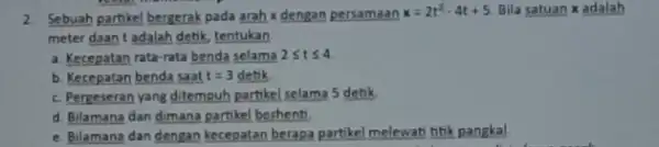 2. Sebuah partikel bergerak pada arah x dengan persamaan x=2t^2-4t+5 Bila satuan x adalah meter daan t adalah detik tentukan: a. Kecepatan rata-rata benda