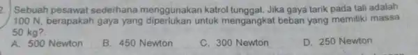 2. Sebuah pesawat sederhana menggunakan katrol tunggal. Jika gaya tarik pada tali adalah 100 N, berapakah gaya yang untuk mengangkat beban yang memiliki massa