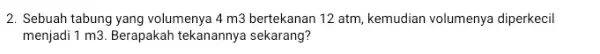 2. Sebuah tabung yang volumenya 4m3 bertekanan 12 atm, kemudian volumenya diperkecil menjadi 1 m3. Berapakah tekanannya sekarang?