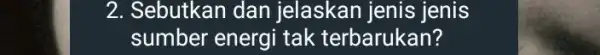 2. Sebutkan dan jelaskan jenis jenis sumber energi tak terbarukan?