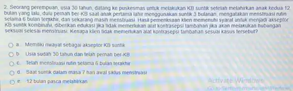 2. Seorang perempuan, usia 30 tahun, datang ke puskesmas untuk melakukan KB suntik setelah melahirkan anak kedua 12 bulan yang lalu, dulu pernah ber-KB