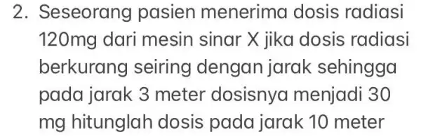 2. Seseoral ng pasien m enerima dosis radiasi 120mg dari mesin sinar X jika dosis radiasi berkurang seiring dengan jarak sehingga pada jarak 3