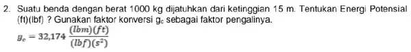 2. Suatu benda dengan berat 1000 kg dijatuhkan dari ketin agian 15 m. Tentukan Energi Potensial (ft)(lbf) ? Gunakan faktor konversi g_(c) sebagai faktor