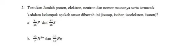 2. Tentukan Jumlah proton, elektron , neutron dan nomor massanya serta termasuk kedalam kelompok apakah unsur dibawah ini (isotop, isobar,isoelektron, isoton)? a. (31)/(15)P dan