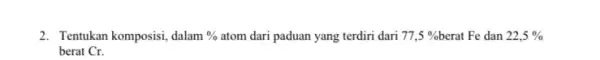 2. Tentukan komposisi, dalam % atom dari paduan yang terdiri dari 77,5% berat Fe dan 22,5% berat Cr.