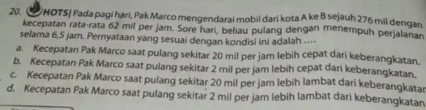 20. (4) HOTS|Padapagihari Pak Marco mengendarai mobil dari kota Ake Bsejauh276 mil dengan kecepatan rata-rata 62 mil per jam. Sore hari, beliau pulang dengan