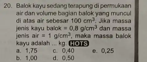 20. Balok kayu sedang terapung di permukaan air dan volume bagian balok yang muncul di atas air sebesar 100cm^3 Jika massa jenis kayu balok=0,8g/cm^3