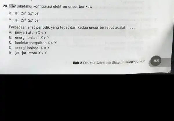 20. Dikets Diketahui konfigurasi elektron unsur berikut. X:1s^22s^22p^63s^1 Y:1s^22s^22p^63s^2 Perbedaan sifat periodik yang tepat dari kedua unsur tersebut adalah __ A. jari-jari atom Xlt