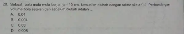 20. Sebuah bola mula-mula berjari-jari 10 cm, kemudian diubah dengan faktor skala 02. Perbandingan volume bola setelah dan sebelum diubah adalah __ A. 0,04