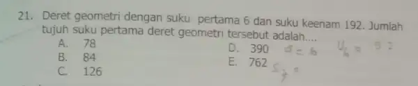 21. Deret geometri dengan suku pertama 6 dan suku keenam 192. Jumlah tujuh suku pertama deret geometri tersebut adalah __ A. 78 D. 390