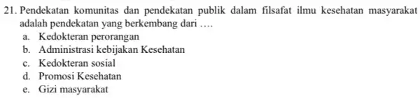 21. Pendekatan komunitas dan pendekatan publik dalam filsafat ilmu kesehatan masyarakat adalah pendekatan yang berkembang dari __ a. Kedokteran perorangan b. Administrasi kebijakan Kesehatan