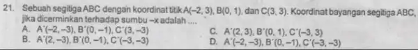 21. Sebuah segitiga ABC dengan koordinat titik A(-2,3),B(0,1) dan C(3,3) Koordinat bayangan segitiga ABC, jika dicerminkan terhadap sumbu -x adalah __ A A'(-2,-3),B'(0,-1),C'(3,-3) c