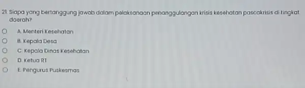 21 Siapa yang bertanggung jawab dalam palaksanaan penanggulangan krisis kesahatan pascakrisis ditingkat daerah? A. Menteri Kesehatan B. Kepala Desa C. Kepala Dinas Kesehatan D.