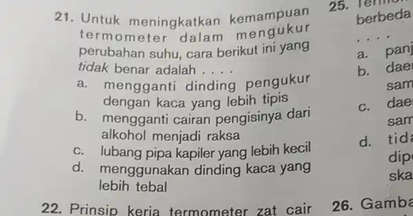 21. Untuk meningkath an kemampuan termom eter dalam me ngukur perubahan suhu, cara berikut ini yang tidak benar adalah . __ a. mengganti di