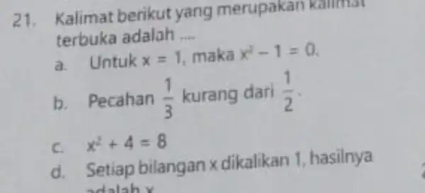 21.Kalimat berikut yang merupakan kollmat terbuka adalah __ a. Untuk x=1 maka x^2-1=0 b.Pecahan (1)/(3) kurang dari (1)/(2) c. x^2+4=8 d. Setiap bilangan x