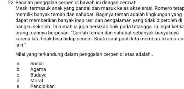 22. Bacalah penggalan cerpen di bawah ini dengan cermat! Meski termasuk anak yang pandai dan masuk kelas akselerasi, Romero tetap memilik banyak teman dan