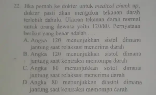 22. Jika pernah ke dokter untuk medical check up, dokter pasti akan mengukur tekanan darah terlebih dahulu . Ukuran tekanan darah normal untuk orang