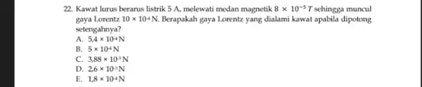 22. Kawat lurus berarus listrik 5 A, melewati medan magnetik 8times 10^-5T sehingga muncul gaya Lorentz 10times 10^-4N. Berapakah gaya Lorentz yang dialami kawat