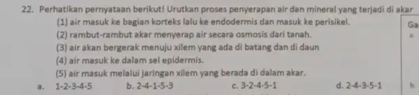 22. Perhatikan pernyataan berikut! Urutkan proses penyerapan air dan mineral yang terjadi di akar (1) air masuk ke bagian korteks lalu ke endodermis dan