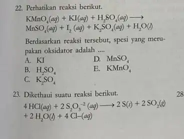 22. Perhatikan reaksi berikut. KMnO_(4)(aq)+KI(aq)+H_(2)SO_(4)(aq)arrow MnSO_(4)(aq)+I_(2)(aq)+K_(2)SO_(4)(aq)+H_(2)O(l) Berdasarkan reaksi tersebut, spesi yang meru- pakan oksidator adalah __ A. KI D. MnSO_(4) B. H_(2)SO_(4) E. KMnO_(4)