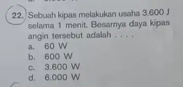 22.) Sebuah kipas melakukan usaha 3.600 J selama 1 menit. Besarnya daya kipas angin tersebut adalah __ a. 60 W b. 600 W c.