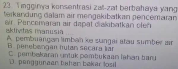 23. Tingginya konsentrasi zat -zat berbahaya yang terkandung dalam air mengakibatkan pencemaran air. Pencemar an air dapat diakibatk an oleh aktivitas manusia __ A.