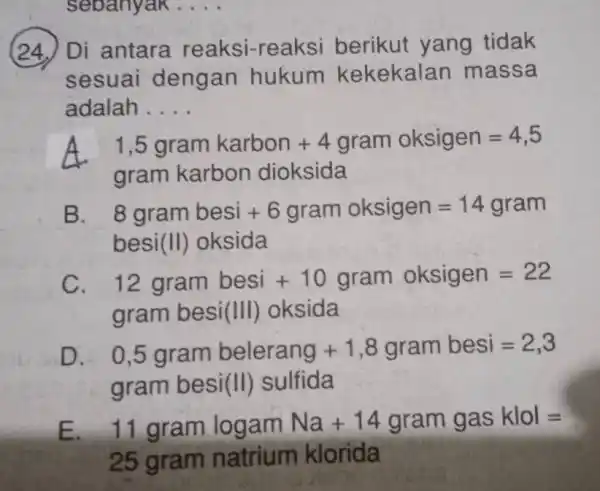 (24.) Di antara reaksi-reaksi berikut yang tidak sesuai dengan hukum kekekala n massa adalah . __ A 1,5gramkarbon+4gram oksigen=4,5 gram karbon dioksida B. 8grambesi+6gram