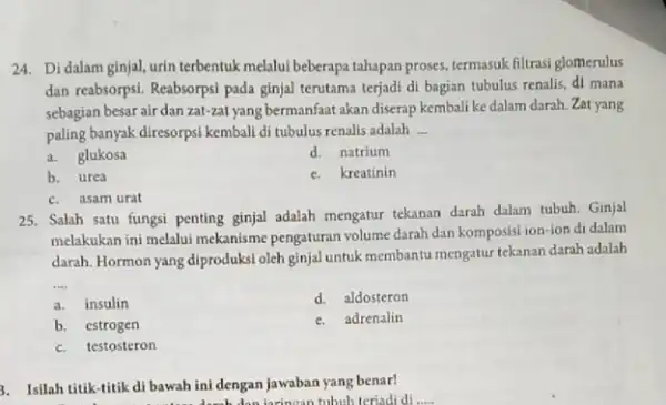 24. Di dalam ginjal urin terbentuk melalui beberapa tahapan proses, termasuk filtrasi glomerulus dan reabsorpsi. Reabsorpsi pada ginjal terutama terjadi di bagian tubulus renalis,