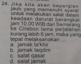 24. Jika kita akan bepergian jauh yang memenuhi syarat untuk melakukan salat dalam keadaan berangkat jam 10.00 WIB dari Semarang ke Cirebon lama perjalanan