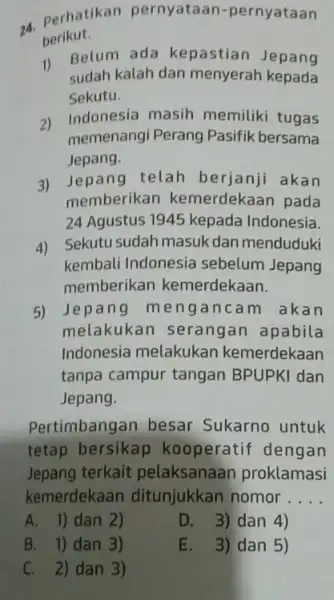 24. Perhatikan pernyataan-pernyataan berikut. 1) Belum ada kepastiar Jepang sudah kalah dan menyerah kepada Sekutu. 2) Indonesia masih memiliki tugas memenangi Perang Pasifik bersama