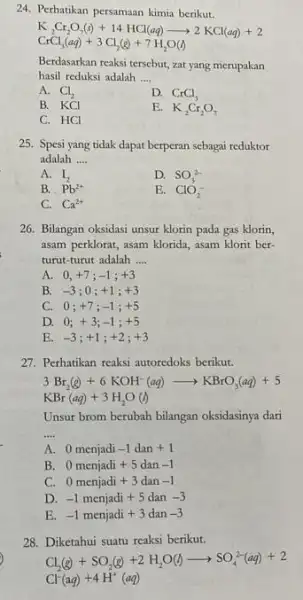 24. Perhatikan persamaan kimia berikut. K_(2)Cr_(2)O_(7)(s)+14HCl(aq)arrow 2KCl(aq)+2 CrCl_(3)(aq)+3Cl_(2)(g)+7H_(2)O(l) Berdasarkan reaksi tersebut, zat yang merupakan hasil reduksi adalah __ A. Cl_(2) D. CrCl_(3) B. KCl