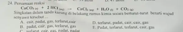 24. Persamaan reaksi CaCO_(3(a))+2HCl_((aq))arrow CaCl_(2(aq))+H_(2)O_((l))+CO_(2(l)) Singkatan dalam tanda kurung di belakang rumus kimia secara berturut-turut berarti wujud senyawa tersebut __ A. cair, padat, gas