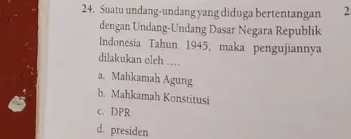 24. Suatu undang-undang yang diduga bertentangan dengan Undang-Undang Dasar Negara Republik Indonesia Tahun 1945, maka pengujiannya dilakukan oleh __ a. Mahkamah Agung b. Mahkamah