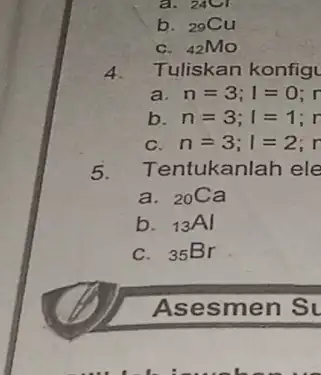 a. 24Cl b. 29Cu C. (}_{42)MO 4 Tuliskan konfigu a n=3;I=0;n b n=3;I=1;r c n=3;1=2;r 5. Tentukanlah ele a. (}_{20)Ca b. (}_{13)Al C. 35Br