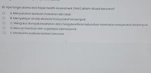 25. Apa fungsi utama dari Rapid Health Assessment (RHA)dalam situasi bencana? A. Menyalurkan bantuan makanan dan obat B. Mempelajari situasi ekonom C. Mengukur dampak