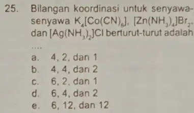 25. Bilangan koordinasi untuk senyawa- senyawa K_(4)[Co(CN)_(6)],[Zn(NH_(3))_(4)]Br_(2) dan [Ag(NH_(3))_(2)]Cl adalah __ a. 4,2,dan 1 b. 4,4,dan 2 c. 6,2,dan 1 d. 6,4, dan 2