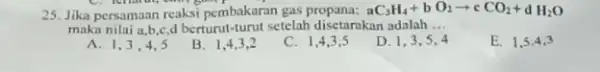 25. Jika persamaan reaksi pembakaran gas aC_(3)H_(4)+bO_(2)arrow cCO_(2)+dH_(2)O maka nilai a,b,c,d berturut turut setelah disetarakan adalah __ E. 1,5,4,3 a 1,3,4,5 B. 1,4,3,2 C.