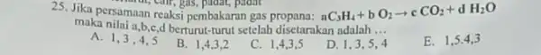 25. Jika persamaan reaksi pembakaran gas nC_(3)H_(4)+bO_(2)arrow cCO_(2)+dH_(2)O maka nilai a,b,e,d berturut-turut setelah disetarakan adalah __ A. 1 B. I C. 1,4,3,5 D. 1.3.54