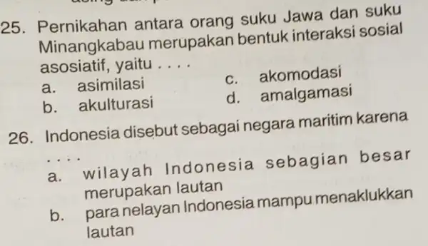 25. Pe rnikahan antara orang suku Jawa dan suku Minangkab au merupakan bentuk interaksi sosial asosiatif, yaitu . __ a. asimilasi c. akomodasi b.