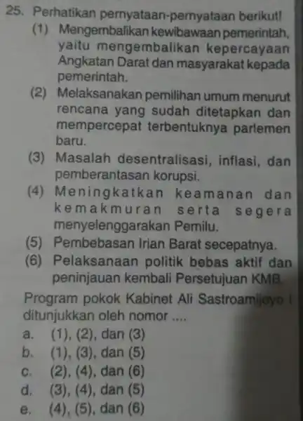 25. Perhatikan pernyataan -pernyataan berikut! (1) Mengembali kan kewibawaan pemerintah, yaitu menge embalikan kepercayaan Angkatan Darat dan masyarakat kepada pemerintah. (2)Melaksanakan pemilihan umum menurut