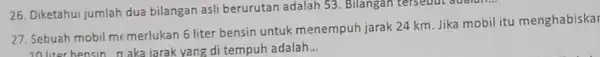 26. Diketahui jumlah dua bilangan asli berurutan adalah 53. Bilangan tersebut adalah... 27. Sebuah mobil me merlukan 6 liter bensin untuk menempuh jarak 24