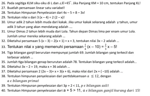 26. Pada segitiga KLM siku-siku di L dan angle K=45^circ Jika Panjang KM=10 cm, tentukan Panjang KL! 27. Buatlah persamaan linear satu variabel! 28.