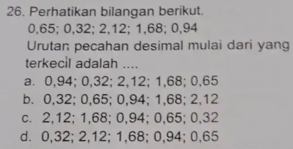 26. Perhatika n bilangan berikut. 0,65; 0 ,32; 2,12 ; 1,68; 0,94 Urutan peca han desimal mulai dari y ang terkecil adalah __ a.