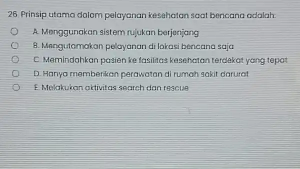 26. Prinsip utama dalam pelayanan kesehatan saat bencana adalah: A. Menggunakan sistem rujukan berjenjang B. Mengutamakan pelayanan di lokasi bencana saja C. Memindahkan pasien